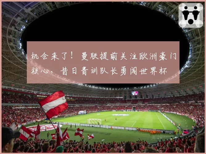 机会来了!曼联提前关注欧洲豪门核心,昔日青训队长勇闯世界杯