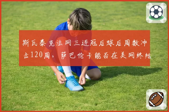 斯瓦泰克法网三连冠后球后周数冲击120周，萨巴伦卡能否在美网终结其统治？
