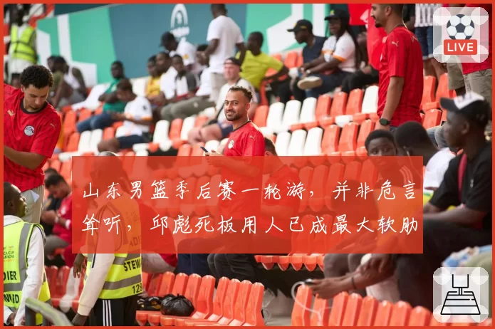 山东男篮季后赛一轮游,并非危言耸听,邱彪死板用人已成最大软肋