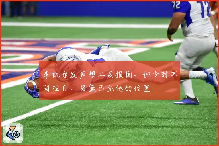 李凯尔发声想二度报国,但今时不同往日,男篮已无他的位置