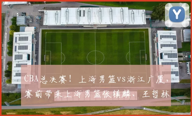 CBA总决赛！上海男篮vs浙江广厦，赛前带来上海男篮张镇麟、王哲林、洛夫顿以及浙江广厦孙铭徽、胡金秋最新消息