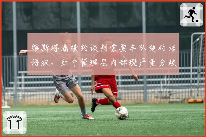 维斯塔潘续约谈判索要车队绝对话语权，红牛管理层内部现严重分歧