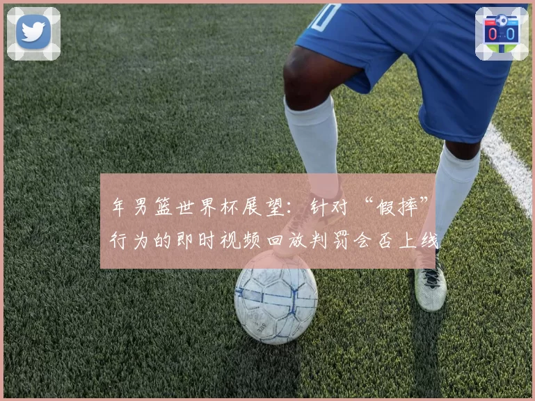 年男篮世界杯展望：针对“假摔”行为的即时视频回放判罚会否上线？