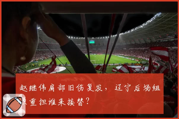 赵继伟肩部旧伤复发，辽宁后场组织重担谁来接替？