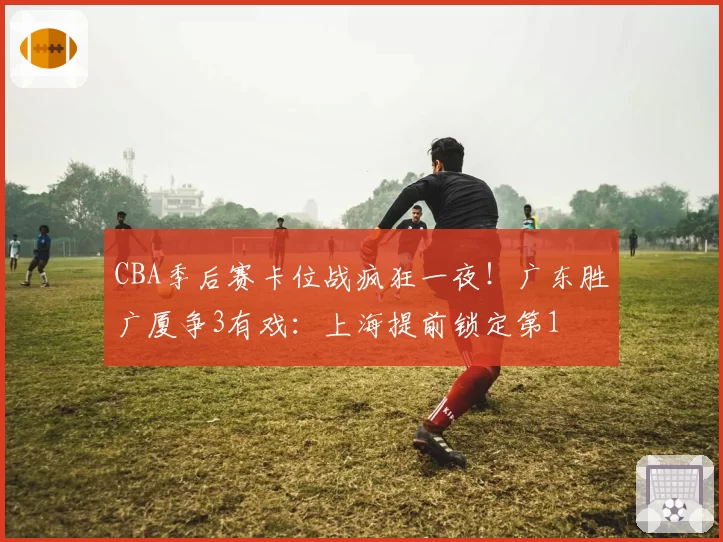 CBA季后赛卡位战疯狂一夜！广东胜广厦争3有戏：上海提前锁定第1