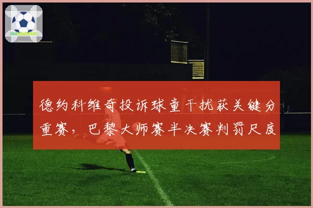 德约科维奇投诉球童干扰获关键分重赛,巴黎大师赛半决赛判罚尺度不一