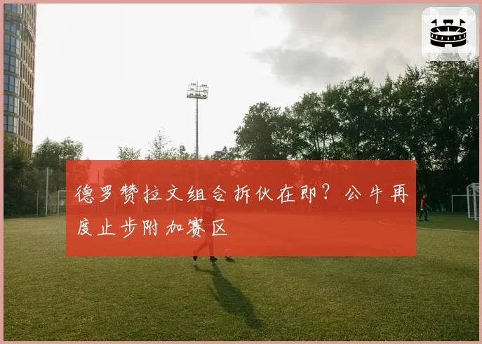 德罗赞拉文组合拆伙在即?公牛再度止步附加赛区