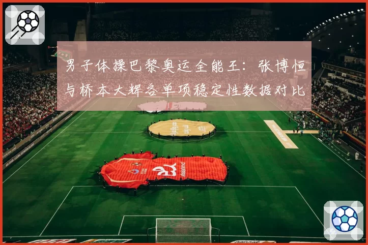 男子体操巴黎奥运全能王:张博恒与桥本大辉各单项稳定性数据对比