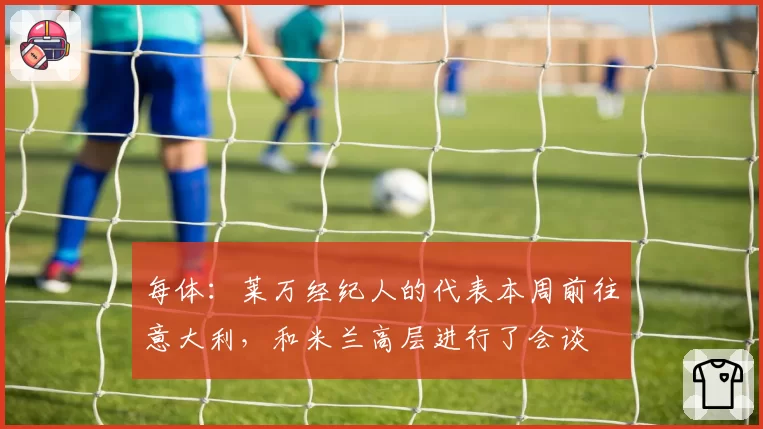 每体：莱万经纪人的代表本周前往意大利，和米兰高层进行了会谈