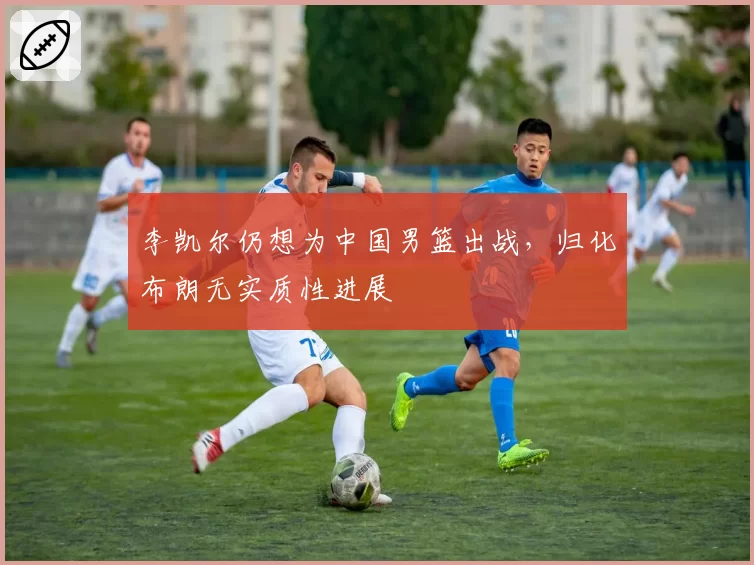 李凯尔仍想为中国男篮出战,归化布朗无实质性进展