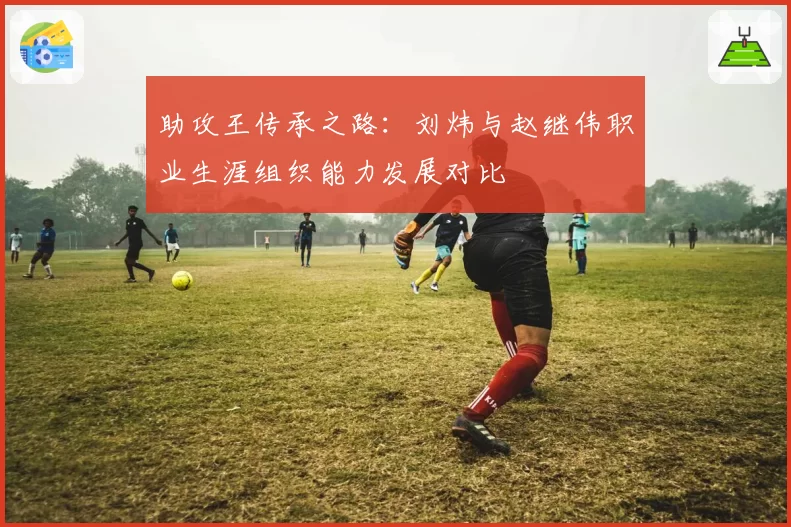 助攻王传承之路：刘炜与赵继伟职业生涯组织能力发展对比