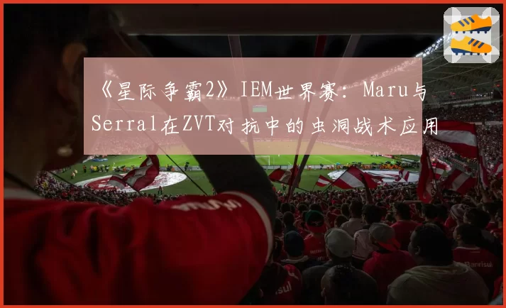《星际争霸2》IEM世界赛：Maru与Serral在ZVT对抗中的虫洞战术应用频率分析