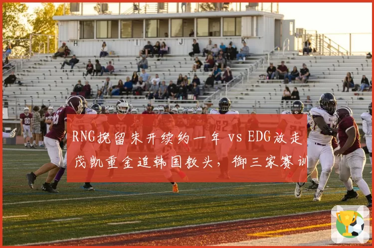 RNG挽留朱开续约一年 vs EDG放走茂凯重金追韩国教头，御三家赛训思路分化__br_