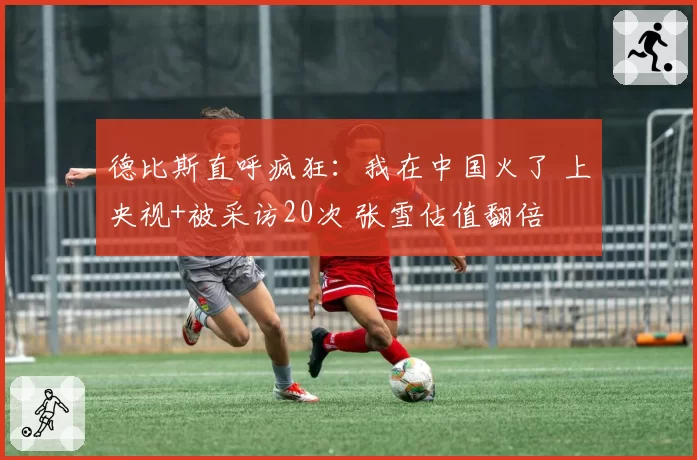 德比斯直呼疯狂：我在中国火了 上央视+被采访20次 张雪估值翻倍