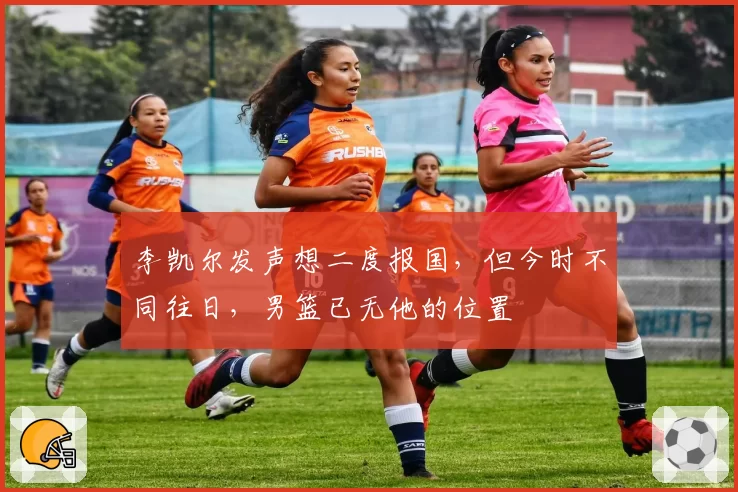 李凯尔发声想二度报国,但今时不同往日,男篮已无他的位置