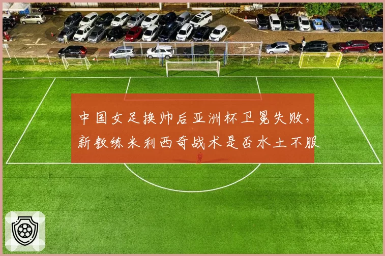 中国女足换帅后亚洲杯卫冕失败，新教练米利西奇战术是否水土不服？