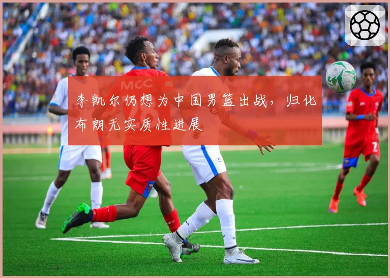 李凯尔仍想为中国男篮出战,归化布朗无实质性进展