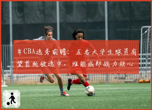 年CBA选秀前瞻:五名大学生球员有望首轮被选中,谁能成即战力核心?