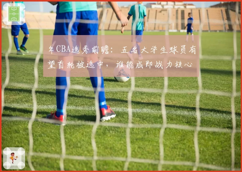 年CBA选秀前瞻:五名大学生球员有望首轮被选中,谁能成即战力核心?