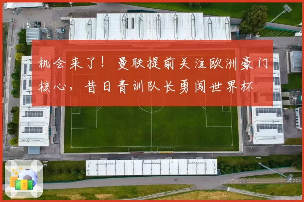 机会来了！曼联提前关注欧洲豪门核心，昔日青训队长勇闯世界杯