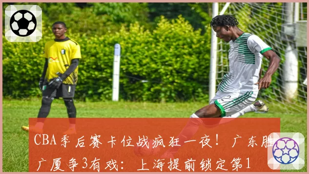 CBA季后赛卡位战疯狂一夜！广东胜广厦争3有戏：上海提前锁定第1