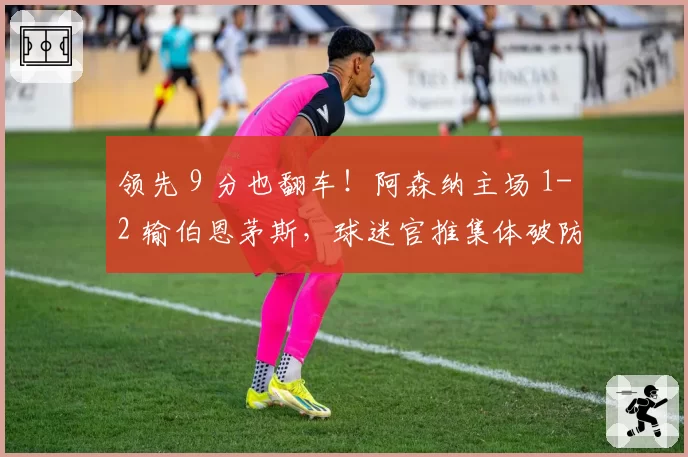 领先 9 分也翻车!阿森纳主场 1-2 输伯恩茅斯,球迷官推集体破防