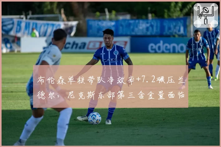 布伦森单核带队净效率+7.2碾压兰德尔，尼克斯东部第三含金量面临76人冲击