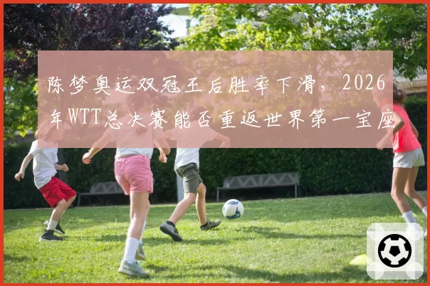 陈梦奥运双冠王后胜率下滑，2026年WTT总决赛能否重返世界第一宝座？