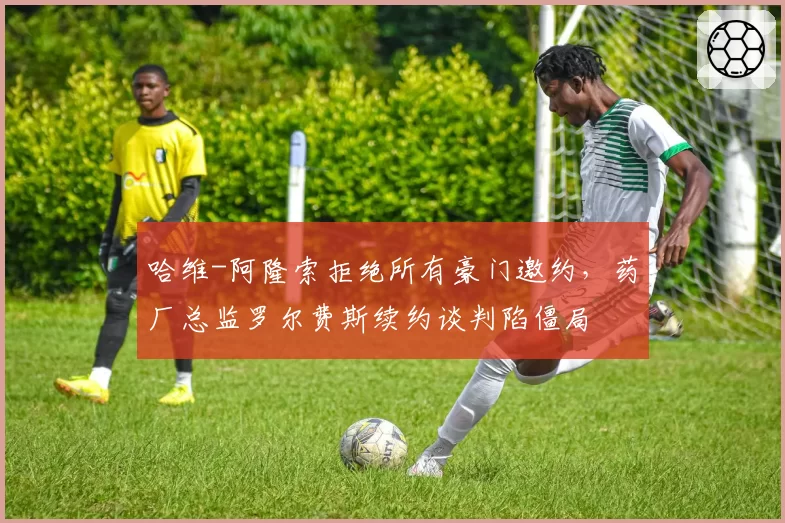 哈维-阿隆索拒绝所有豪门邀约，药厂总监罗尔费斯续约谈判陷僵局