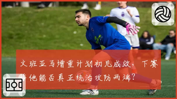 文班亚马增重计划初见成效,下赛季他能否真正统治攻防两端?