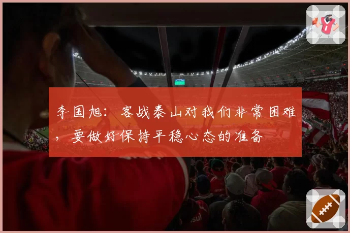 李国旭：客战泰山对我们非常困难，要做好保持平稳心态的准备