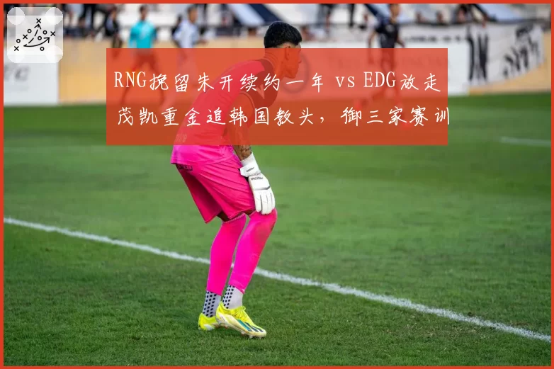 RNG挽留朱开续约一年 vs EDG放走茂凯重金追韩国教头，御三家赛训思路分化__br_