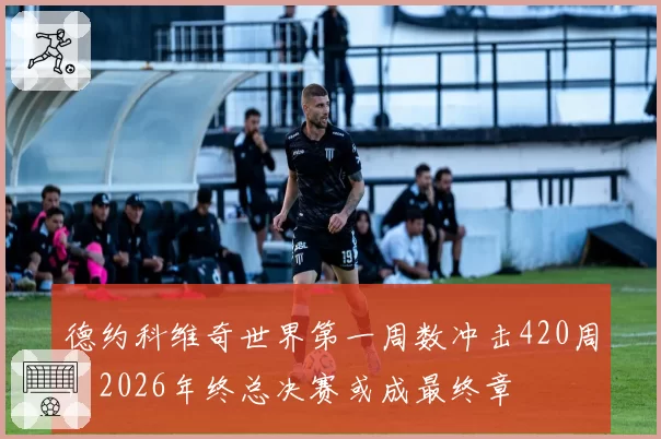 德约科维奇世界第一周数冲击420周，2026年终总决赛或成最终章