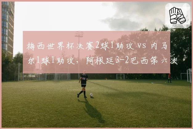 梅西世界杯决赛2球1助攻 vs 内马尔1球1助攻,阿根廷3-2巴西第六次夺冠