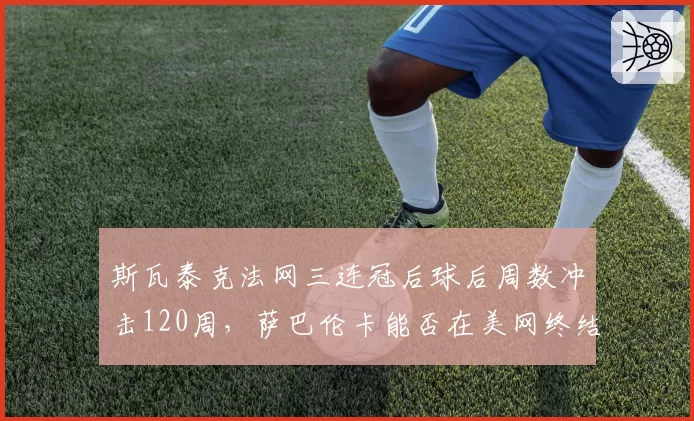斯瓦泰克法网三连冠后球后周数冲击120周，萨巴伦卡能否在美网终结其统治？