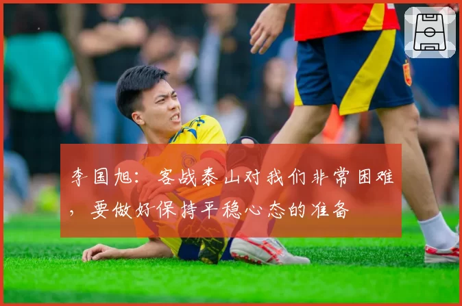 李国旭：客战泰山对我们非常困难，要做好保持平稳心态的准备