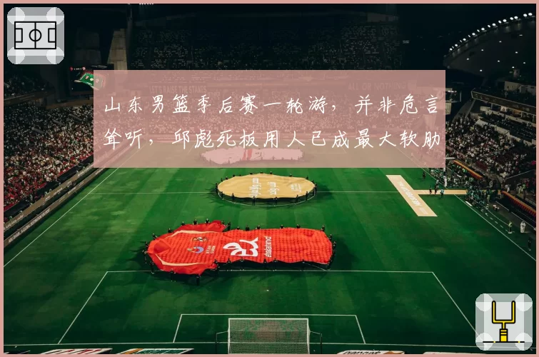 山东男篮季后赛一轮游,并非危言耸听,邱彪死板用人已成最大软肋