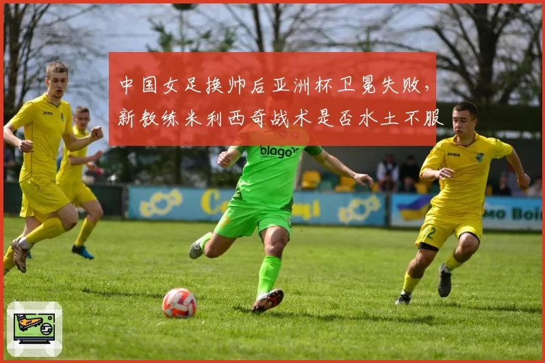 中国女足换帅后亚洲杯卫冕失败，新教练米利西奇战术是否水土不服？