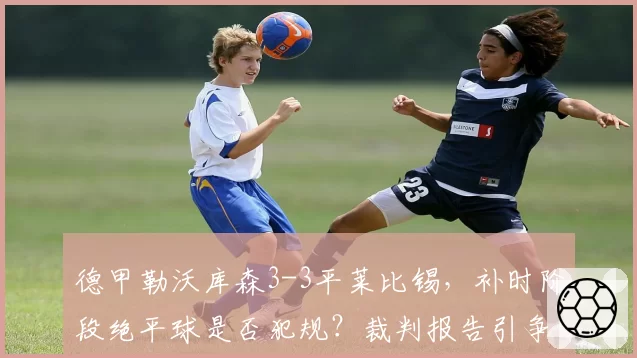 德甲勒沃库森3-3平莱比锡，补时阶段绝平球是否犯规？裁判报告引争议