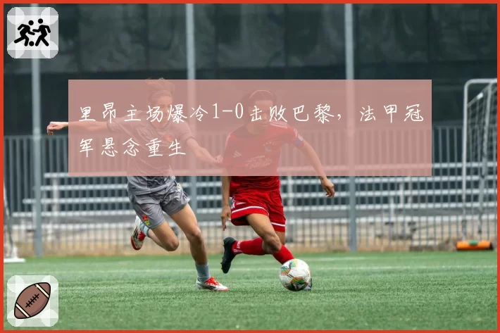 里昂主场爆冷1-0击败巴黎,法甲冠军悬念重生