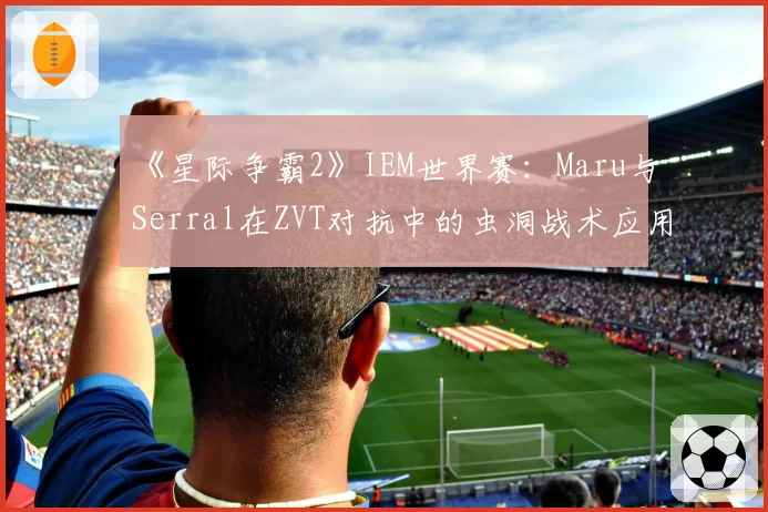 《星际争霸2》IEM世界赛：Maru与Serral在ZVT对抗中的虫洞战术应用频率分析