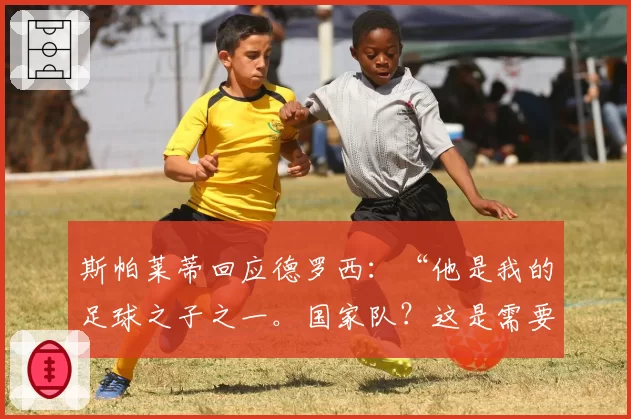 斯帕莱蒂回应德罗西：“他是我的足球之子之一。国家队？这是需要的”