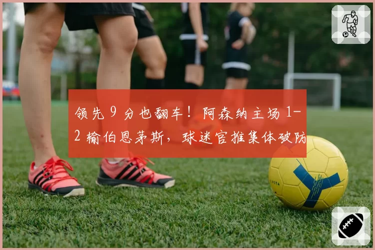 领先 9 分也翻车!阿森纳主场 1-2 输伯恩茅斯,球迷官推集体破防